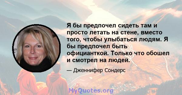 Я бы предпочел сидеть там и просто летать на стене, вместо того, чтобы улыбаться людям. Я бы предпочел быть официанткой. Только что обошел и смотрел на людей.