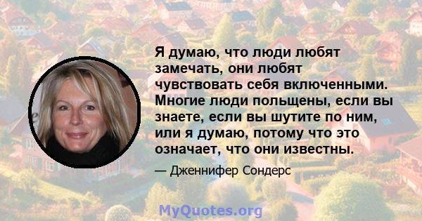 Я думаю, что люди любят замечать, они любят чувствовать себя включенными. Многие люди польщены, если вы знаете, если вы шутите по ним, или я думаю, потому что это означает, что они известны.