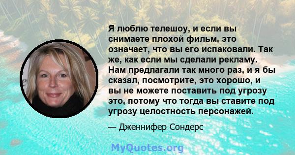 Я люблю телешоу, и если вы снимаете плохой фильм, это означает, что вы его испаковали. Так же, как если мы сделали рекламу. Нам предлагали так много раз, и я бы сказал, посмотрите, это хорошо, и вы не можете поставить