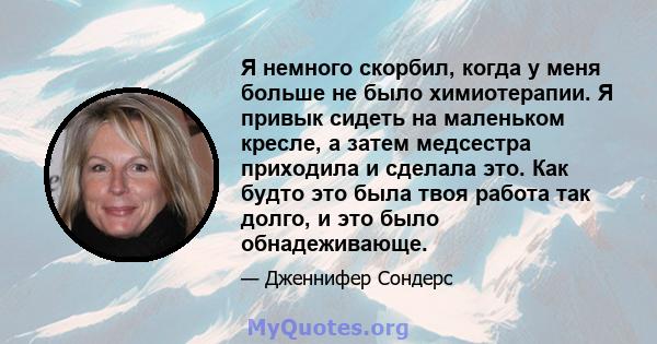 Я немного скорбил, когда у меня больше не было химиотерапии. Я привык сидеть на маленьком кресле, а затем медсестра приходила и сделала это. Как будто это была твоя работа так долго, и это было обнадеживающе.