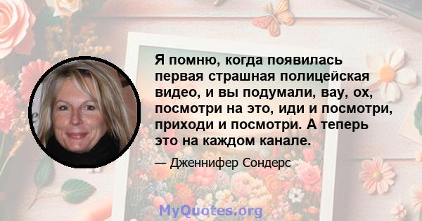 Я помню, когда появилась первая страшная полицейская видео, и вы подумали, вау, ох, посмотри на это, иди и посмотри, приходи и посмотри. А теперь это на каждом канале.