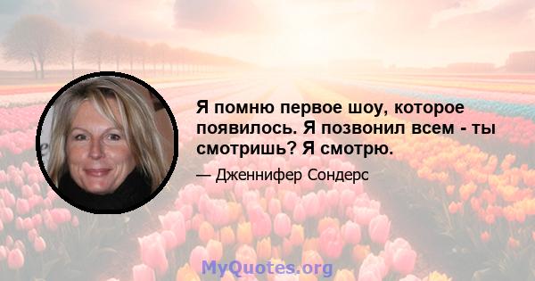 Я помню первое шоу, которое появилось. Я позвонил всем - ты смотришь? Я смотрю.