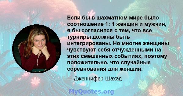 Если бы в шахматном мире было соотношение 1: 1 женщин и мужчин, я бы согласился с тем, что все турниры должны быть интегрированы. Но многие женщины чувствуют себя отчужденными на этих смешанных событиях, поэтому