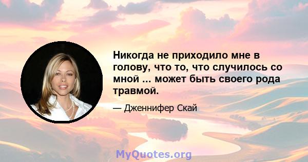 Никогда не приходило мне в голову, что то, что случилось со мной ... может быть своего рода травмой.