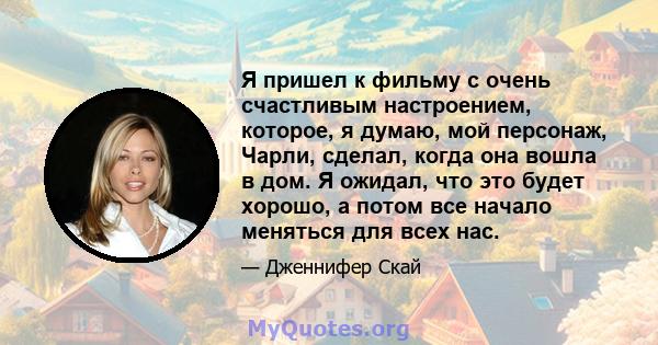 Я пришел к фильму с очень счастливым настроением, которое, я думаю, мой персонаж, Чарли, сделал, когда она вошла в дом. Я ожидал, что это будет хорошо, а потом все начало меняться для всех нас.