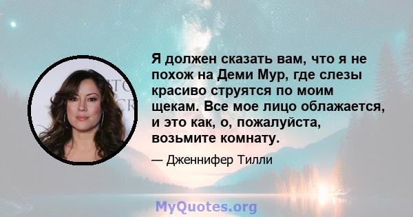 Я должен сказать вам, что я не похож на Деми Мур, где слезы красиво струятся по моим щекам. Все мое лицо облажается, и это как, о, пожалуйста, возьмите комнату.