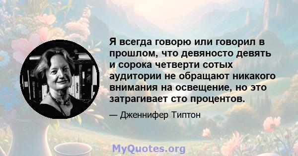 Я всегда говорю или говорил в прошлом, что девяносто девять и сорока четверти сотых аудитории не обращают никакого внимания на освещение, но это затрагивает сто процентов.