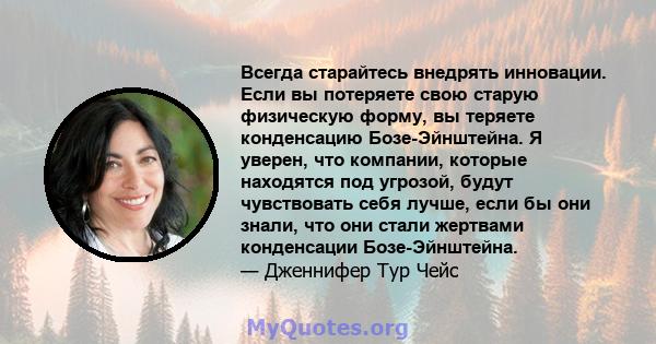 Всегда старайтесь внедрять инновации. Если вы потеряете свою старую физическую форму, вы теряете конденсацию Бозе-Эйнштейна. Я уверен, что компании, которые находятся под угрозой, будут чувствовать себя лучше, если бы