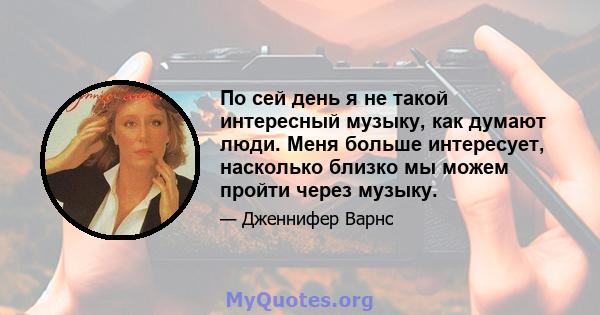 По сей день я не такой интересный музыку, как думают люди. Меня больше интересует, насколько близко мы можем пройти через музыку.