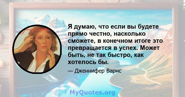 Я думаю, что если вы будете прямо честно, насколько сможете, в конечном итоге это превращается в успех. Может быть, не так быстро, как хотелось бы.