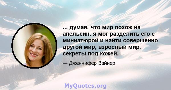 ... думая, что мир похож на апельсин, я мог разделить его с миниатюрой и найти совершенно другой мир, взрослый мир, секреты под кожей.