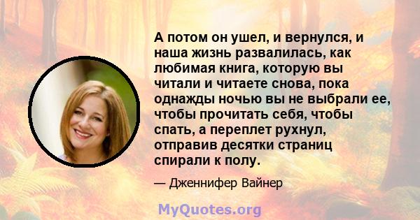 А потом он ушел, и вернулся, и наша жизнь развалилась, как любимая книга, которую вы читали и читаете снова, пока однажды ночью вы не выбрали ее, чтобы прочитать себя, чтобы спать, а переплет рухнул, отправив десятки