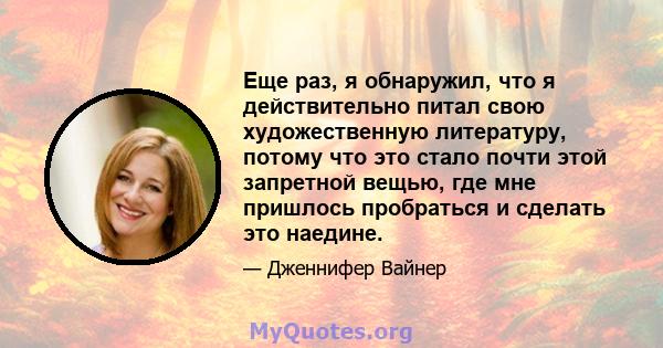 Еще раз, я обнаружил, что я действительно питал свою художественную литературу, потому что это стало почти этой запретной вещью, где мне пришлось пробраться и сделать это наедине.