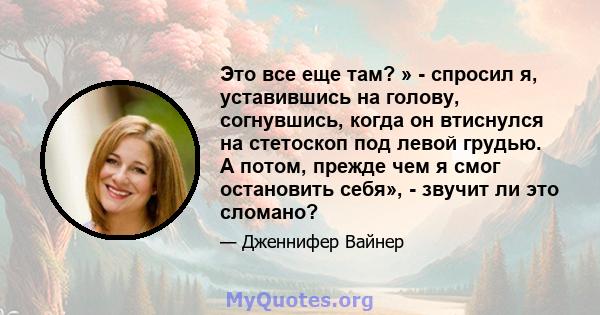 Это все еще там? » - спросил я, уставившись на голову, согнувшись, когда он втиснулся на стетоскоп под левой грудью. А потом, прежде чем я смог остановить себя», - звучит ли это сломано?