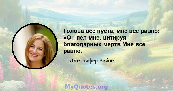 Голова все пуста, мне все равно: «Он пел мне, цитируя благодарных мертв Мне все равно.