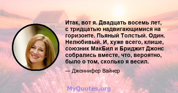 Итак, вот я. Двадцать восемь лет, с тридцатью надвигающимися на горизонте. Пьяный Толстый. Один. Нелюбивый. И, хуже всего, клише, союзник МакБил и Бриджит Джонс собрались вместе, что, вероятно, было о том, сколько я