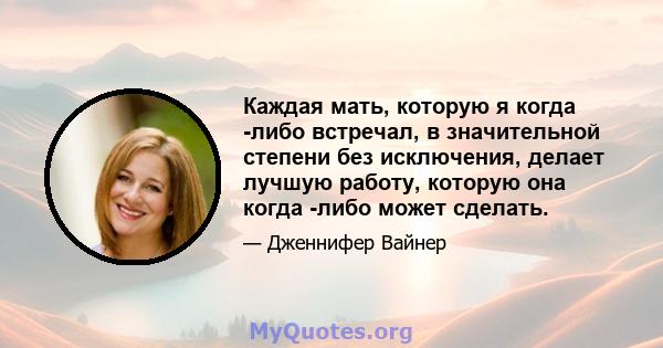 Каждая мать, которую я когда -либо встречал, в значительной степени без исключения, делает лучшую работу, которую она когда -либо может сделать.