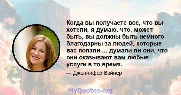 Когда вы получаете все, что вы хотели, я думаю, что, может быть, вы должны быть немного благодарны за людей, которые вас попали ... думали ли они, что они оказывают вам любые услуги в то время.