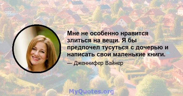 Мне не особенно нравится злиться на вещи. Я бы предпочел тусуться с дочерью и написать свои маленькие книги.