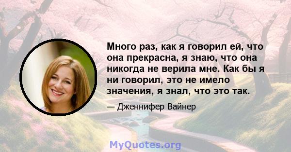 Много раз, как я говорил ей, что она прекрасна, я знаю, что она никогда не верила мне. Как бы я ни говорил, это не имело значения, я знал, что это так.