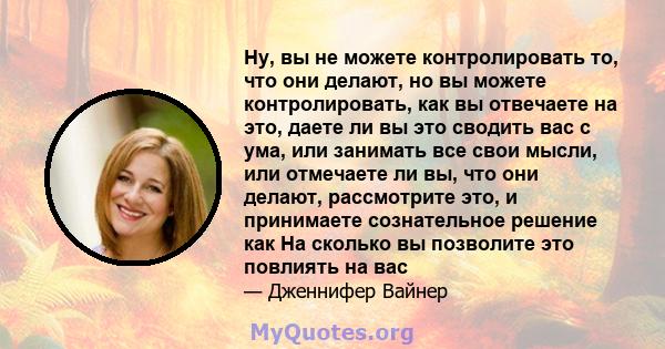 Ну, вы не можете контролировать то, что они делают, но вы можете контролировать, как вы отвечаете на это, даете ли вы это сводить вас с ума, или занимать все свои мысли, или отмечаете ли вы, что они делают, рассмотрите