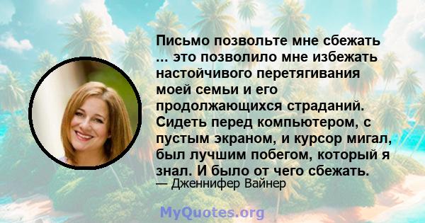 Письмо позвольте мне сбежать ... это позволило мне избежать настойчивого перетягивания моей семьи и его продолжающихся страданий. Сидеть перед компьютером, с пустым экраном, и курсор мигал, был лучшим побегом, который я 