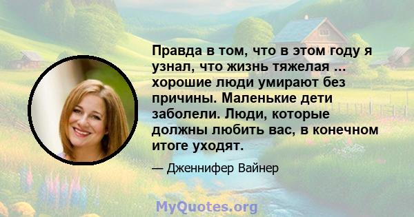 Правда в том, что в этом году я узнал, что жизнь тяжелая ... хорошие люди умирают без причины. Маленькие дети заболели. Люди, которые должны любить вас, в конечном итоге уходят.