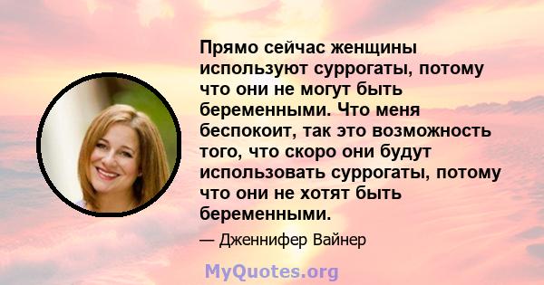 Прямо сейчас женщины используют суррогаты, потому что они не могут быть беременными. Что меня беспокоит, так это возможность того, что скоро они будут использовать суррогаты, потому что они не хотят быть беременными.