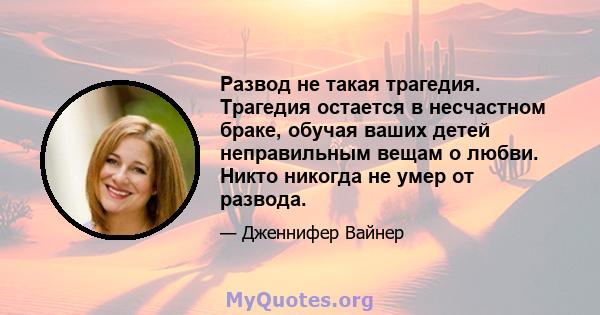 Развод не такая трагедия. Трагедия остается в несчастном браке, обучая ваших детей неправильным вещам о любви. Никто никогда не умер от развода.