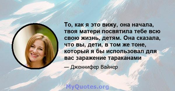 То, как я это вижу, она начала, твоя матери посвятила тебе всю свою жизнь, детям. Она сказала, что вы, дети, в том же тоне, который я бы использовал для вас заражение тараканами