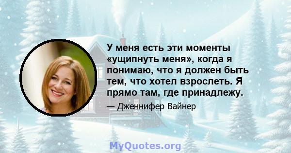 У меня есть эти моменты «ущипнуть меня», когда я понимаю, что я должен быть тем, что хотел взрослеть. Я прямо там, где принадлежу.