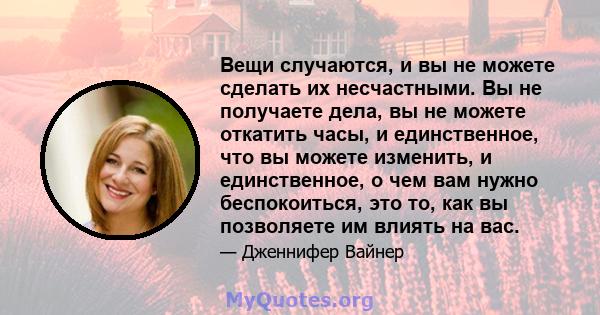 Вещи случаются, и вы не можете сделать их несчастными. Вы не получаете дела, вы не можете откатить часы, и единственное, что вы можете изменить, и единственное, о чем вам нужно беспокоиться, это то, как вы позволяете им 