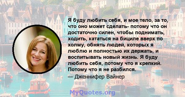 Я буду любить себя, и мое тело, за то, что оно может сделать- потому что он достаточно силен, чтобы поднимать, ходить, кататься на бициле вверх по холму, обнять людей, которых я люблю и полностью их держать, и