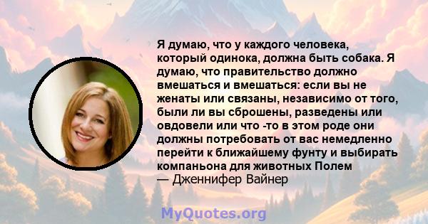 Я думаю, что у каждого человека, который одинока, должна быть собака. Я думаю, что правительство должно вмешаться и вмешаться: если вы не женаты или связаны, независимо от того, были ли вы сброшены, разведены или