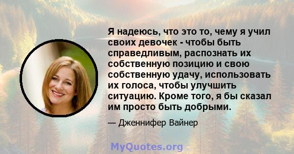 Я надеюсь, что это то, чему я учил своих девочек - чтобы быть справедливым, распознать их собственную позицию и свою собственную удачу, использовать их голоса, чтобы улучшить ситуацию. Кроме того, я бы сказал им просто