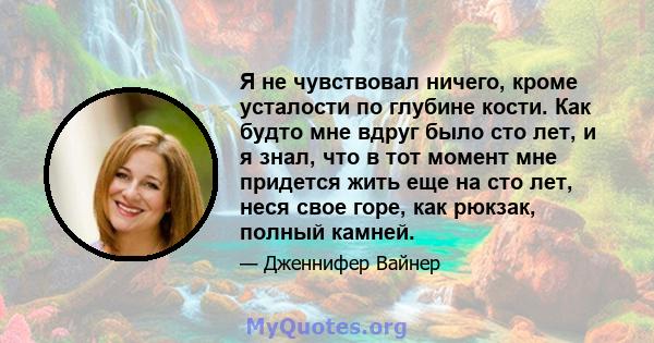 Я не чувствовал ничего, кроме усталости по глубине кости. Как будто мне вдруг было сто лет, и я знал, что в тот момент мне придется жить еще на сто лет, неся свое горе, как рюкзак, полный камней.