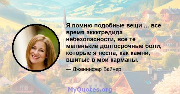 Я помню подобные вещи ... все время акккгредида небезопасности, все те маленькие долгосрочные боли, которые я несла, как камни, вшитые в мои карманы.