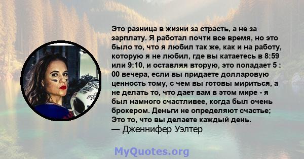 Это разница в жизни за страсть, а не за зарплату. Я работал почти все время, но это было то, что я любил так же, как и на работу, которую я не любил, где вы катаетесь в 8:59 или 9:10, и оставляя вторую, это попадает 5 : 