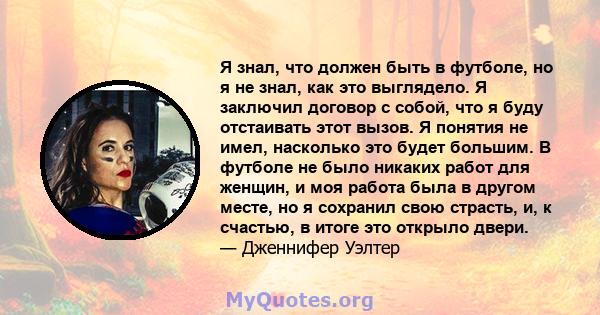 Я знал, что должен быть в футболе, но я не знал, как это выглядело. Я заключил договор с собой, что я буду отстаивать этот вызов. Я понятия не имел, насколько это будет большим. В футболе не было никаких работ для