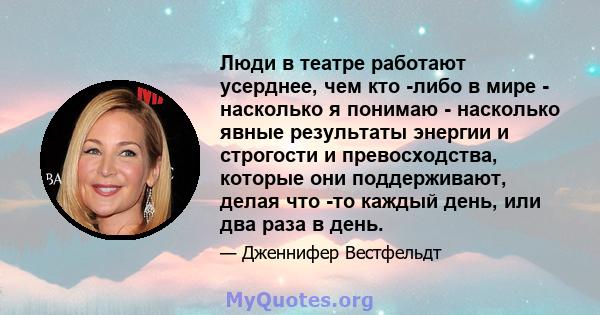 Люди в театре работают усерднее, чем кто -либо в мире - насколько я понимаю - насколько явные результаты энергии и строгости и превосходства, которые они поддерживают, делая что -то каждый день, или два раза в день.