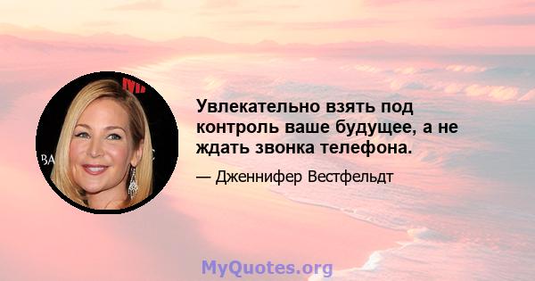 Увлекательно взять под контроль ваше будущее, а не ждать звонка телефона.