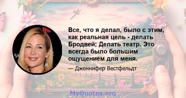 Все, что я делал, было с этим, как реальная цель - делать Бродвей; Делать театр. Это всегда было большим ощущением для меня.