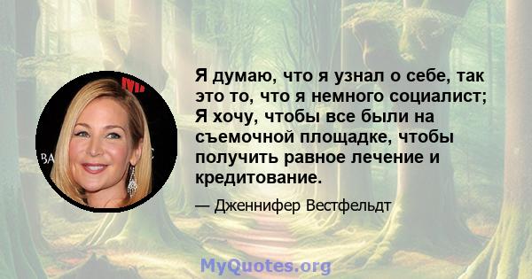 Я думаю, что я узнал о себе, так это то, что я немного социалист; Я хочу, чтобы все были на съемочной площадке, чтобы получить равное лечение и кредитование.