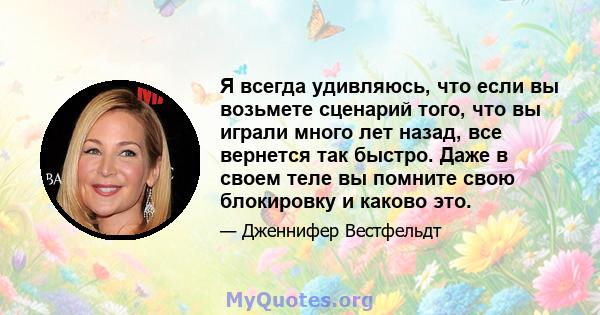 Я всегда удивляюсь, что если вы возьмете сценарий того, что вы играли много лет назад, все вернется так быстро. Даже в своем теле вы помните свою блокировку и каково это.