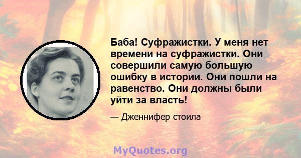 Баба! Суфражистки. У меня нет времени на суфражистки. Они совершили самую большую ошибку в истории. Они пошли на равенство. Они должны были уйти за власть!