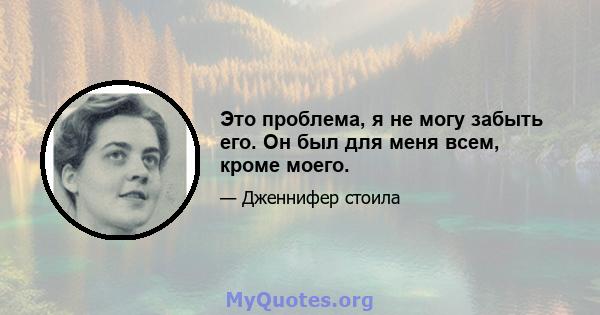 Это проблема, я не могу забыть его. Он был для меня всем, кроме моего.