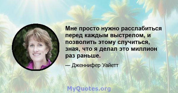 Мне просто нужно расслабиться перед каждым выстрелом, и позволить этому случиться, зная, что я делал это миллион раз раньше.