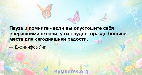 Пауза и помните - если вы опустошите себя вчерашними скорби, у вас будет гораздо больше места для сегодняшней радости.