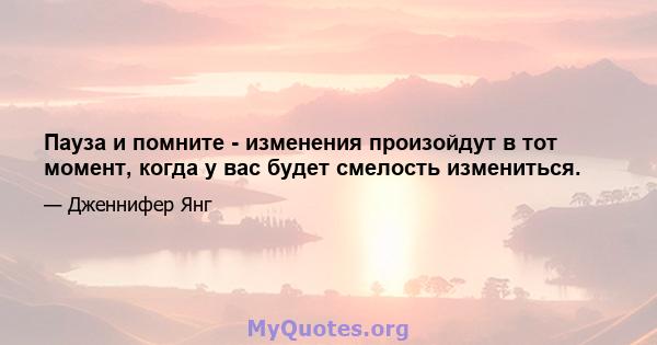 Пауза и помните - изменения произойдут в тот момент, когда у вас будет смелость измениться.