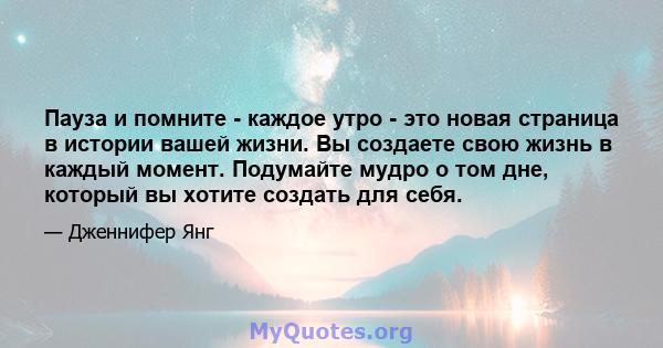 Пауза и помните - каждое утро - это новая страница в истории вашей жизни. Вы создаете свою жизнь в каждый момент. Подумайте мудро о том дне, который вы хотите создать для себя.